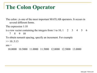 The Colon Operator
The colon :,is one of the most important MATLAB operators. It occurs in
several different forms.
The expression 1:10
is a row vector containing the integers from 1 to 10, 1 2 3 4 5 6
7 8 9 10
To obtain nonunit spacing, specify an increment. For example
>> 10:.5:13
ans =
10.0000 10.5000 11.0000 11.5000 12.0000 12.5000 13.0000
www.ppk.110mb.com
 