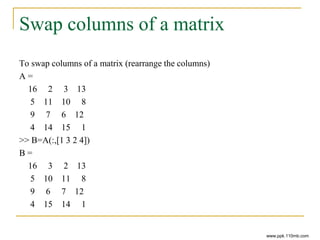 Swap columns of a matrix
To swap columns of a matrix (rearrange the columns)
A =
16 2 3 13
5 11 10 8
9 7 6 12
4 14 15 1
>> B=A(:,[1 3 2 4])
B =
16 3 2 13
5 10 11 8
9 6 7 12
4 15 14 1
www.ppk.110mb.com
 