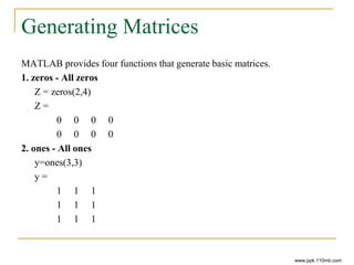 Generating Matrices
MATLAB provides four functions that generate basic matrices.
1. zeros - All zeros
Z = zeros(2,4)
Z =
0 0 0 0
0 0 0 0
2. ones - All ones
y=ones(3,3)
y =
1 1 1
1 1 1
1 1 1
www.ppk.110mb.com
 