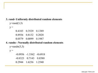 3. rand- Uniformly distributed random elements
y=rand(3,3)
y =
0.4103 0.3529 0.1389
0.8936 0.8132 0.2028
0.0579 0.0099 0.1987
4. randn - Normally distributed random elements
y=randn(3,3)
y =
-0.0956 -1.3362 -0.6918
-0.8323 0.7143 0.8580
0.2944 1.6236 1.2540
www.ppk.110mb.com
 