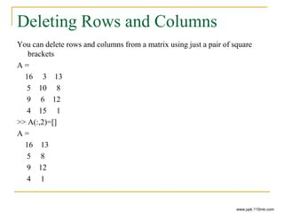 Deleting Rows and Columns
You can delete rows and columns from a matrix using just a pair of square
brackets
A =
16 3 13
5 10 8
9 6 12
4 15 1
>> A(:,2)=[]
A =
16 13
5 8
9 12
4 1
www.ppk.110mb.com
 