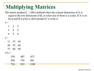 Multiplying Matrices
The matrix product C = AB is defined when the column dimension of A is
equal to the row dimension of B, or when one of them is a scalar. If A is m-
by-p and B is p-by-n, their product C is m-by-n
x =
1 2 3
3 4 5
4 5 6
y =
11 33 44
44 55 66
77 88 99
x*y =
330 407 473
594 759 891
726 935 1100
www.ppk.110mb.com
 
