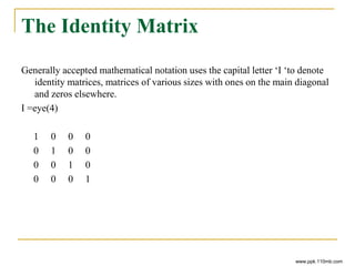 The Identity Matrix
Generally accepted mathematical notation uses the capital letter ‘I ‘to denote
identity matrices, matrices of various sizes with ones on the main diagonal
and zeros elsewhere.
I =eye(4)
1 0 0 0
0 1 0 0
0 0 1 0
0 0 0 1
www.ppk.110mb.com
 
