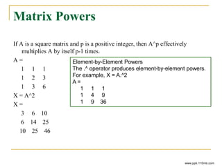 Matrix Powers
If A is a square matrix and p is a positive integer, then A^p effectively
multiplies A by itself p-1 times.
A =
1 1 1
1 2 3
1 3 6
X = A^2
X =
3 6 10
6 14 25
10 25 46
www.ppk.110mb.com
Element-by-Element Powers
The .^ operator produces element-by-element powers.
For example, X = A.^2
A =
1 1 1
1 4 9
1 9 36
 