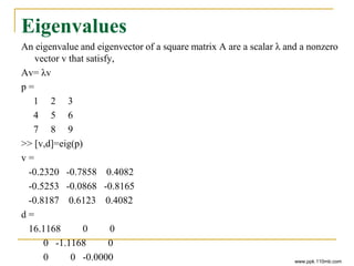 Eigenvalues
An eigenvalue and eigenvector of a square matrix A are a scalar λ and a nonzero
vector v that satisfy,
Av= λv
p =
1 2 3
4 5 6
7 8 9
>> [v,d]=eig(p)
v =
-0.2320 -0.7858 0.4082
-0.5253 -0.0868 -0.8165
-0.8187 0.6123 0.4082
d =
16.1168 0 0
0 -1.1168 0
0 0 -0.0000 www.ppk.110mb.com
 