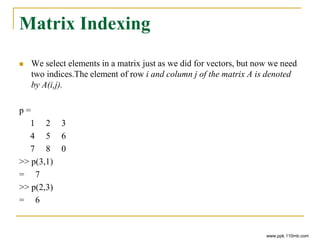 Matrix Indexing
 We select elements in a matrix just as we did for vectors, but now we need
two indices.The element of row i and column j of the matrix A is denoted
by A(i,j).
p =
1 2 3
4 5 6
7 8 0
>> p(3,1)
= 7
>> p(2,3)
= 6
www.ppk.110mb.com
 