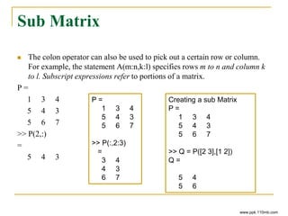 Sub Matrix
 The colon operator can also be used to pick out a certain row or column.
For example, the statement A(m:n,k:l) specifies rows m to n and column k
to l. Subscript expressions refer to portions of a matrix.
P =
1 3 4
5 4 3
5 6 7
>> P(2,:)
=
5 4 3
www.ppk.110mb.com
P =
1 3 4
5 4 3
5 6 7
>> P(:,2:3)
=
3 4
4 3
6 7
Creating a sub Matrix
P =
1 3 4
5 4 3
5 6 7
>> Q = P([2 3],[1 2])
Q =
5 4
5 6
 