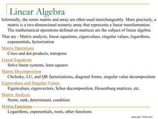 Linear Algebra
Informally, the terms matrix and array are often used interchangeably. More precisely, a
matrix is a two-dimensional numeric array that represents a linear transformation.
The mathematical operations defined on matrices are the subject of linear algebra.
That are - Matrix analysis, linear equations, eigenvalues, singular values, logarithms,
exponentials, factorization
Matrix Operations
Cross and dot products, transpose
Linear Equations
Solve linear systems, least squares
Matrix Decomposition
Cholesky, LU, and QR factorizations, diagonal forms, singular value decomposition
Eigenvalues and Singular Values
Eigenvalues, eigenvectors, Schur decomposition, Hessenburg matrices, etc.
Matrix Analysis
Norm, rank, determinant, condition
Matrix Functions
Logarithms, exponentials, roots, other functions
www.ppk.110mb.com
 
