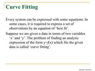 Curve Fitting
Every system can be expressed with some equations. In
some cases, it is required to express a set of
observations by an equation of ‘best fit’.
Suppose we are given a data in terms of two variables
‘x’ and ‘y’. The problem of finding an analytic
expression of the form y=f(x) which fits the given
data is called ‘curve fitting’.
www.ppk.110mb.com
 