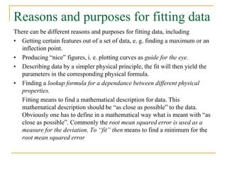 Reasons and purposes for fitting data
There can be different reasons and purposes for fitting data, including
• Getting certain features out of a set of data, e. g. finding a maximum or an
inflection point.
• Producing “nice” figures, i. e. plotting curves as guide for the eye.
• Describing data by a simpler physical principle, the fit will then yield the
parameters in the corresponding physical formula.
• Finding a lookup formula for a dependance between different physical
properties.
Fitting means to find a mathematical description for data. This
mathematical description should be “as close as possible” to the data.
Obviously one has to define in a mathematical way what is meant with “as
close as possible”. Commonly the root mean squared error is used as a
measure for the deviation. To “fit” then means to find a minimum for the
root mean squared error
 