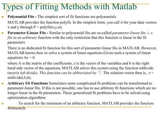 Types of Fitting Methods with Matlab
 Polynomial Fits - The simplest sort of fit functions are polynomials
MATLAB provides the function polyfit. In the simplest form, you call it for your data vectors
x and y through P = polyfit(x,y,n);
 Parameter-Linear Fits - Similar to polynomial fits are so-called parameter-linear fits, i. e.
fits to an arbitrary function with the only restriction that this function is linear in the fit
parameters
There is no dedicated fit function for this sort of parameter-linear fits in MATLAB. However,
MATLAB knows how to solve a system of linear equations.Given such a system of linear
equations Az = b
where A is the matrix of the coefficients, z is the vector of the variables and b is the right
hand side vector of the equations, MATLAB solves this system using the function mldivide
(matrix left divide). This function can be abbreviated by ‘’. The solution vector then is, z =
mldivide(A,b);
 Arbitrary Fit Functions Sometimes more complicated fit problems can be transformed to
parameter-linear fits. If this is not possible, one has to use arbitrary fit functions which are no
longer linear in the fit parameters. These generalized fit problems have to be solved using
optimization algorithms
 To search for the minimum of an arbitrary function, MATLAB provides the function
fminsearch.
 