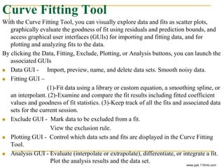 Curve Fitting Tool
With the Curve Fitting Tool, you can visually explore data and fits as scatter plots,
graphically evaluate the goodness of fit using residuals and prediction bounds, and
access graphical user interfaces (GUIs) for importing and fitting data, and for
plotting and analyzing fits to the data.
By clicking the Data, Fitting, Exclude, Plotting, or Analysis buttons, you can launch the
associated GUIs
 Data GUI - Import, preview, name, and delete data sets. Smooth noisy data.
 Fitting GUI –
(1)-Fit data using a library or custom equation, a smoothing spline, or
an interpolant. (2)-Examine and compare the fit results including fitted coefficient
values and goodness of fit statistics. (3)-Keep track of all the fits and associated data
sets for the current session.
 Exclude GUI - Mark data to be excluded from a fit.
View the exclusion rule.
 Plotting GUI - Control which data sets and fits are displayed in the Curve Fitting
Tool.
 Analysis GUI - Evaluate (interpolate or extrapolate), differentiate, or integrate a fit.
Plot the analysis results and the data set.
www.ppk.110mb.com
 