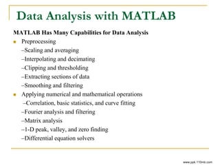 Data Analysis with MATLAB
MATLAB Has Many Capabilities for Data Analysis
 Preprocessing
–Scaling and averaging
–Interpolating and decimating
–Clipping and thresholding
–Extracting sections of data
–Smoothing and filtering
 Applying numerical and mathematical operations
–Correlation, basic statistics, and curve fitting
–Fourier analysis and filtering
–Matrix analysis
–1-D peak, valley, and zero finding
–Differential equation solvers
www.ppk.110mb.com
 