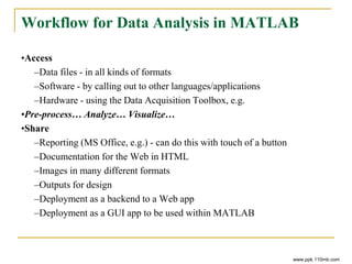 Workflow for Data Analysis in MATLAB
•Access
–Data files - in all kinds of formats
–Software - by calling out to other languages/applications
–Hardware - using the Data Acquisition Toolbox, e.g.
•Pre-process… Analyze… Visualize…
•Share
–Reporting (MS Office, e.g.) - can do this with touch of a button
–Documentation for the Web in HTML
–Images in many different formats
–Outputs for design
–Deployment as a backend to a Web app
–Deployment as a GUI app to be used within MATLAB
www.ppk.110mb.com
 