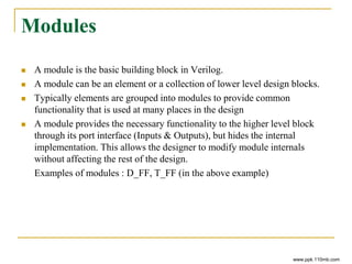 Modules
 A module is the basic building block in Verilog.
 A module can be an element or a collection of lower level design blocks.
 Typically elements are grouped into modules to provide common
functionality that is used at many places in the design
 A module provides the necessary functionality to the higher level block
through its port interface (Inputs & Outputs), but hides the internal
implementation. This allows the designer to modify module internals
without affecting the rest of the design.
Examples of modules : D_FF, T_FF (in the above example)
www.ppk.110mb.com
 