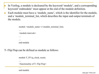  In Verilog, a module is decleared by the keyword ‘module’, and a corresponding
keyword ‘endmodule’ must appear at the end of the module definition.
 Each module must have a ‘module_name’, which is the identifier for the module,
and a ‘module_terminal_list, which describes the input and output terminals of
the module.
module <module_name> (<module_terminal_list);
…
<module intervals>
…
…
end module
T- Flip Flop can be defined as module as follows
module T_FF (q, clock, reset);
…
<functionality of T- Flip Flop>
…
end module
www.ppk.110mb.com
 