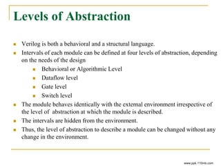 Levels of Abstraction
 Verilog is both a behavioral and a structural language.
 Intervals of each module can be defined at four levels of abstraction, depending
on the needs of the design
 Behavioral or Algorithmic Level
 Dataflow level
 Gate level
 Switch level
 The module behaves identically with the external environment irrespective of
the level of abstraction at which the module is described.
 The intervals are hidden from the environment.
 Thus, the level of abstraction to describe a module can be changed without any
change in the environment.
www.ppk.110mb.com
 