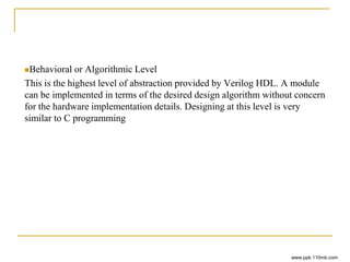 Behavioral or Algorithmic Level
This is the highest level of abstraction provided by Verilog HDL. A module
can be implemented in terms of the desired design algorithm without concern
for the hardware implementation details. Designing at this level is very
similar to C programming
www.ppk.110mb.com
 