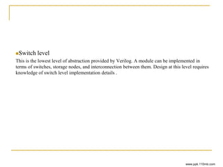 Switch level
This is the lowest level of abstraction provided by Verilog. A module can be implemented in
terms of switches, storage nodes, and interconnection between them. Design at this level requires
knowledge of switch level implementation details .
www.ppk.110mb.com
 