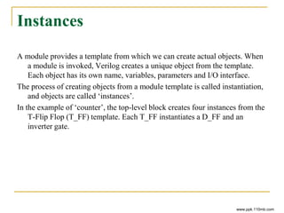 Instances
A module provides a template from which we can create actual objects. When
a module is invoked, Verilog creates a unique object from the template.
Each object has its own name, variables, parameters and I/O interface.
The process of creating objects from a module template is called instantiation,
and objects are called ‘instances’.
In the example of ‘counter’, the top-level block creates four instances from the
T-Flip Flop (T_FF) template. Each T_FF instantiates a D_FF and an
inverter gate.
www.ppk.110mb.com
 