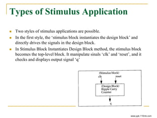 Types of Stimulus Application
 Two styles of stimulus applications are possible.
 In the first style, the ‘stimulus block instantiates the design block’ and
directly drives the signals in the design block.
 In Stimulus Block Instantiates Design Block method, the stimulus block
becomes the top-level block. It manipulate sinals ‘clk’ and ‘reset’, and it
checks and displays output signal ‘q’
www.ppk.110mb.com
 