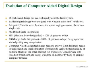 Evolution of Computer Aided Digital Design
 Digital circuit design has evolved rapidly over the last 25 years.
 Earliest digital design were designed with Vacuum tubes and Transistors.
 Integrated Circuits were then invented where logic gates were placed on a
single chip.
 SSI (Small Scale Integration)
 MSI (Medium Scale Integration) – 100s of gates on a chip
 LSI (Large Scale Integration) – 1000s of gates on a chip ; Design process
started getting very complicated.
 Computer Aided Design techniques began to evolve. Chip designers began
to uses circuit and logic simulation techniques to verify the functionality of
building blocks of the order of about 100 transistors. Circuits were still
tested on breadboard and layout was done on paper or by hand on graphic
computer terminal
www.ppk.110mb.com
 