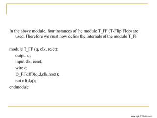 In the above module, four instances of the module T_FF (T-Flip Flop) are
used. Therefore we must now define the internals of the module T_FF
module T_FF (q, clk, reset);
output q;
input clk, reset;
wire d;
D_FF dff0(q,d,clk,reset);
not n1(d,q);
endmodule
www.ppk.110mb.com
 