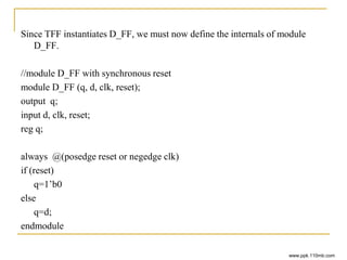 Since TFF instantiates D_FF, we must now define the internals of module
D_FF.
//module D_FF with synchronous reset
module D_FF (q, d, clk, reset);
output q;
input d, clk, reset;
reg q;
always @(posedge reset or negedge clk)
if (reset)
q=1’b0
else
q=d;
endmodule
www.ppk.110mb.com
 
