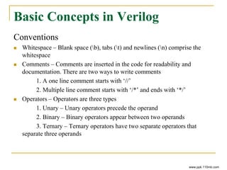 Basic Concepts in Verilog
Conventions
 Whitespace – Blank space (b), tabs (t) and newlines (n) comprise the
whitespace
 Comments – Comments are inserted in the code for readability and
documentation. There are two ways to write comments
1. A one line comment starts with ‘//’
2. Multiple line comment starts with ‘/*’ and ends with ‘*/’
 Operators – Operators are three types
1. Unary – Unary operators precede the operand
2. Binary – Binary operators appear between two operands
3. Ternary – Ternary operators have two separate operators that
separate three operands
www.ppk.110mb.com
 