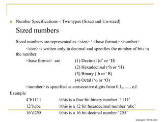  Number Specifications – Two types (Sized and Un-sized)
Sized numbers
Sized numbers are represented as <size> ‘ <base format> <number>
<size> is written only in decimal and specifies the number of bits in
the number
<base format> are (1) Decimal (d’ or ‘D)
(2) Hexadecimal (‘h or ‘H)
(3) Binary (‘b or ‘B)
(4) Octal (‘o or ‘O)
<number> is specified as consecutive digits from 0,1,….., e,f.
Example
4’b1111 //this is a four bit binary number ‘1111’
12’habc //this is a 12 bit hexadecimal number ‘abc’
16’d255 //this is a 16 bit decimal number ‘255’
www.ppk.110mb.com
 