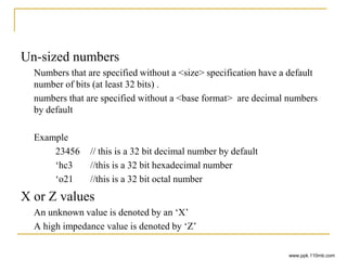 Un-sized numbers
Numbers that are specified without a <size> specification have a default
number of bits (at least 32 bits) .
numbers that are specified without a <base format> are decimal numbers
by default
Example
23456 // this is a 32 bit decimal number by default
‘hc3 //this is a 32 bit hexadecimal number
‘o21 //this is a 32 bit octal number
X or Z values
An unknown value is denoted by an ‘X’
A high impedance value is denoted by ‘Z’
www.ppk.110mb.com
 