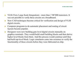 …….
 VLSI (Very Large Scale Integration) – more than 1’00’000 transistors. It
was not possible to verify these circuits on a breadboard.
 Now CAD techniques become critical for verification and design of VLSI
digital circuits.
 Computer programs to do automatic placement and routing of circuit
layouts became popular.
 Designers were now building gate level digital circuits manually on
graphics terminals. They would build small building blocks and then derive
higher level blocks from them. And this process would continue until they
had built top-level block. Logic simulators came into existence to verify the
functionality of these circuits before they were fabricated on chip.
www.ppk.110mb.com
 