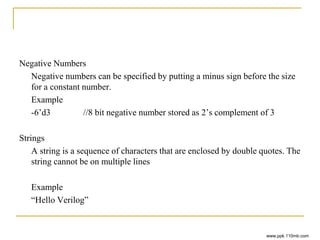 Negative Numbers
Negative numbers can be specified by putting a minus sign before the size
for a constant number.
Example
-6’d3 //8 bit negative number stored as 2’s complement of 3
Strings
A string is a sequence of characters that are enclosed by double quotes. The
string cannot be on multiple lines
Example
“Hello Verilog”
www.ppk.110mb.com
 