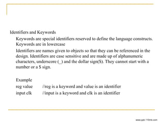 Identifiers and Keywords
Keywords are special identifiers reserved to define the language constructs.
Keywords are in lowercase
Identifiers are names given to objects so that they can be referenced in the
design. Identifiers are case sensitive and are made up of alphanumeric
characters, underscore (_) and the dollar sign($). They cannot start with a
number or a $ sign.
Example
reg value //reg is a keyword and value is an identifier
input clk //input is a keyword and clk is an identifier
www.ppk.110mb.com
 