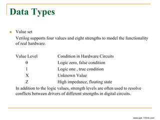 Data Types
 Value set
Verilog supports four values and eight strengths to model the functionality
of real hardware.
Value Level Condition in Hardware Circuits
0 Logic zero, false condition
1 Logic one , true condition
X Unknown Value
Z High impedance, floating state
In addition to the logic values, strength levels are often used to resolve
conflicts between drivers of different strengths in digital circuits.
www.ppk.110mb.com
 