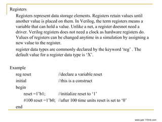 Registers
Registers represent data storage elements. Registers retain values until
another value is placed on them. In Verilog, the term registers means a
variable that can hold a value. Unlike a net, a register doesnot need a
driver. Verilog registers does not need a clock as hardware registers do.
Values of registers can be changed anytime in a simulation by assigning a
new value to the register.
register data types are commonly declared by the keyword ‘reg’ . The
default value for a register data type is ‘X’.
Example
reg reset //declare a variable reset
initial //this is a construct
begin
reset =1’b1; //initialize reset to ‘1’
#100 reset =1’b0; //after 100 time units reset is set to ‘0’
end
www.ppk.110mb.com
 