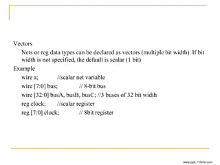 Vectors
Nets or reg data types can be declared as vectors (multiple bit width). If bit
width is not specified, the default is scalar (1 bit)
Example
wire a; //scalar net variable
wire [7:0] bus; // 8-bit bus
wire [32:0] busA, busB, busC; //3 buses of 32 bit width
reg clock; //scalar register
reg [7:0] clock; // 8bit register
www.ppk.110mb.com
 