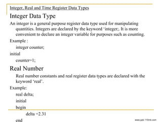 Integer, Real and Time Register Data Types
Integer Data Type
An integer is a general purpose register data type used for manipulating
quantities. Integers are declared by the keyword ‘integer;. It is more
convenient to declare an integer variable for purposes such as counting.
Example :
integer counter;
initial
counter=1;
Real Number
Real number constants and real register data types are declared with the
keyword ‘real’.
Example:
real delta;
initial
begin
delta =2.31
end www.ppk.110mb.com
 