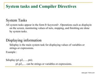 System tasks and Compiler Directives
System Tasks
All system tasks appear in the form $<keyword>. Operations such as displayin
on the screen, monitoring values of nets, stopping, and finishing are done
by system tasks.
Displaying information
$display is the main system task for displaying values of variables or
strings or expressions.
Example :
$display (p1,p2,…., pn);
p1,p2,,… can be strings or variables or expressions.
www.ppk.110mb.com
 