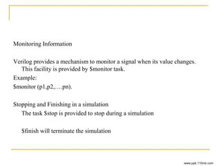 Monitoring Information
Verilog provides a mechanism to monitor a signal when its value changes.
This facility is provided by $monitor task.
Example:
$monitor (p1,p2,….pn).
Stopping and Finishing in a simulation
The task $stop is provided to stop during a simulation
$finish will terminate the simulation
www.ppk.110mb.com
 