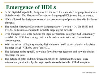 Emergence of HDLs
 In the digital design field, designers felt the need for a standard language to describe
digital circuits. The Hardware Description Language (HDL) came into existence.
 HDLs allowed the designers to model the concurrency of process found in hardware
elements.
 The popular Hardware Description Languages are – Verilog HDL (in 1983) and
VHDL, both simulators used to simulate large digital circuits
 Even though HDLs were popular for logic verification, designers had to manually
translate the HDL based design into a schematic circuit with interconnections
between gates.
 With the advent of logic synthesis, digital circuits could be described at a Register
Transfer Level (RTL) by use of an HDL.
 The designer had to specify how data flows between registers and how the design
processes the data.
 The details of gates and their interconnections to implement the circuit were
automatically extracted by the logic synthesis tools from the RTL description
www.ppk.110mb.com
 