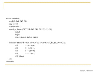 module testbench;
reg IN0, IN1, IN2, IN3;
re g S1, S0;
wire OUTPUT;
mux4_to_1 mux (OUTPUT, IN0, IN1, IN2, IN3, S1, S0);
initial
begin
IN0=1; IN1=0; IN2=1; IN3=0;
$monitor ($time, “S1=%b, S0 =%b, OUTPUT=%b n”, S1, S0, OUTPUT);
#10 S1=0; S0=0;
#10 S1=0; S0=1;
#10 S1=1; S0=0;
#10 S1=1; S0=1;
#50 $finish
end
endmodule
www.ppk.110mb.com
 