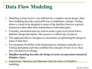 Data Flow Modeling
 Modeling in Gate level is very difficult for a complex circuit design. Data
flow modeling provides a powerful way to implement a design. Verilog
allows a circuit to be designed in terms of the dataflow between registers
and process data rather than instantiation of individual gates.
 Currently, automated tools are used to create a gate level circuit from a
dataflow design description. This process is called Logic Synthesis.
 This approach allows a designer to concentrate on optimizing the design in
terms of data flow.
 For maximum flexibility in the design process, designers typically use a
Verilog description style that combines the concepts of Gate-level, Data-
flow and Behavioral design.
 Dataflow modeling describes the design in terms of expressions instead of
Primitive Gates.
 Expressions, Operators and Operands form the basics of Dataflow
modeling.
www.ppk.110mb.com
 