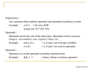 Expressions –
Are constructs that combine operators and operands to produce a result.
Example : a=b^c; // bit wise XOR
assign out= S1? (S2: S3);
Operands –
Operands can be any one of the data types. Operands can be constants,
integers, real numbers, nets, registers, times, etc…
Example : real a, b c; // a, b and c are real type variables
c=a-b; // a, b and c are used as operands.
Operators –
Operators act on the operands to produce desired result.
Example : &&, !, >> //unary, binary or ternary operators
www.ppk.110mb.com
 
