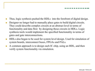…………..
 Thus, logic synthesis pushed the HDLs into the forefront of digital design.
 Designer no longer had to manually place gates to build digital circuits.
They could describe complex circuits at an abstract level in terms of
functionality and data flow by designing those circuits in HDLs. Logic
synthesis tools would implement the specified functionality in terms of
gates and gate interconnections.
 HDLs also began to be used for system level design. Used for simulation of
system boards, interconnect buses, FPGAs and PALs.
 A common approach is to design each IC chip, using an HDL, and then
verify system functionality via simulation.
www.ppk.110mb.com
 