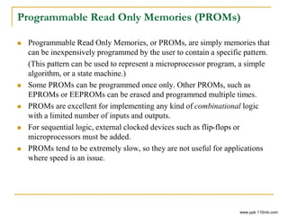 Programmable Read Only Memories (PROMs)
 Programmable Read Only Memories, or PROMs, are simply memories that
can be inexpensively programmed by the user to contain a specific pattern.
(This pattern can be used to represent a microprocessor program, a simple
algorithm, or a state machine.)
 Some PROMs can be programmed once only. Other PROMs, such as
EPROMs or EEPROMs can be erased and programmed multiple times.
 PROMs are excellent for implementing any kind of combinational logic
with a limited number of inputs and outputs.
 For sequential logic, external clocked devices such as flip-flops or
microprocessors must be added.
 PROMs tend to be extremely slow, so they are not useful for applications
where speed is an issue.
www.ppk.110mb.com
 