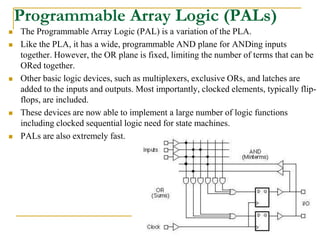 Programmable Array Logic (PALs)
 The Programmable Array Logic (PAL) is a variation of the PLA.
 Like the PLA, it has a wide, programmable AND plane for ANDing inputs
together. However, the OR plane is fixed, limiting the number of terms that can be
ORed together.
 Other basic logic devices, such as multiplexers, exclusive ORs, and latches are
added to the inputs and outputs. Most importantly, clocked elements, typically flip-
flops, are included.
 These devices are now able to implement a large number of logic functions
including clocked sequential logic need for state machines.
 PALs are also extremely fast.
www.ppk.110mb.com
 