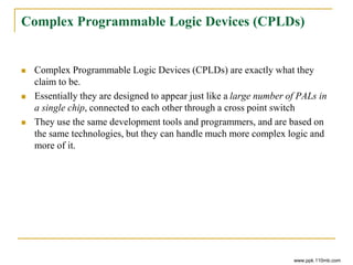 Complex Programmable Logic Devices (CPLDs)
 Complex Programmable Logic Devices (CPLDs) are exactly what they
claim to be.
 Essentially they are designed to appear just like a large number of PALs in
a single chip, connected to each other through a cross point switch
 They use the same development tools and programmers, and are based on
the same technologies, but they can handle much more complex logic and
more of it.
www.ppk.110mb.com
 