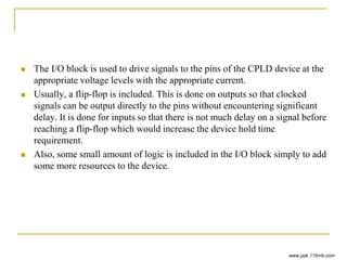  The I/O block is used to drive signals to the pins of the CPLD device at the
appropriate voltage levels with the appropriate current.
 Usually, a flip-flop is included. This is done on outputs so that clocked
signals can be output directly to the pins without encountering significant
delay. It is done for inputs so that there is not much delay on a signal before
reaching a flip-flop which would increase the device hold time
requirement.
 Also, some small amount of logic is included in the I/O block simply to add
some more resources to the device.
www.ppk.110mb.com
 