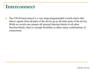 Interconnect
 The CPLD interconnect is a very large programmable switch matrix that
allows signals from all parts of the device go to all other parts of the device.
While no switch can connect all internal function blocks to all other
function blocks, there is enough flexibility to allow many combinations of
connections.
www.ppk.110mb.com
 